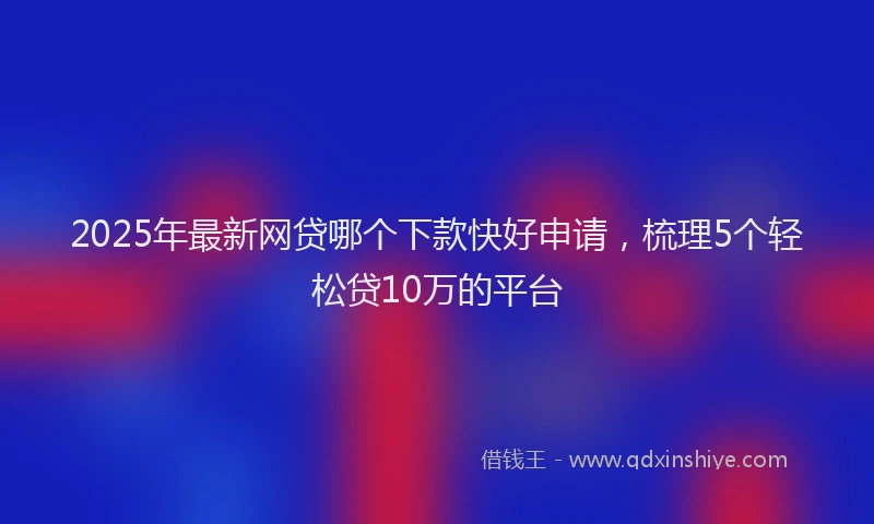 2025年最新网贷哪个下款快好申请，梳理5个轻松贷10万的平台