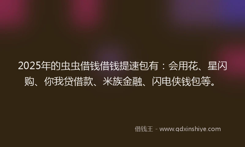 2025年的虫虫借钱借钱提速包有：会用花、星闪购、你我贷借款、米族金融、闪电侠钱包等。