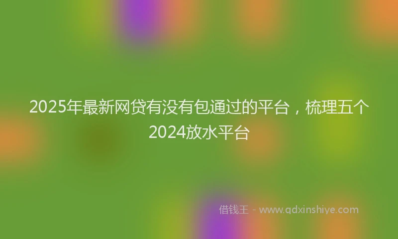 2025年最新网贷有没有包通过的平台，梳理五个2024放水平台