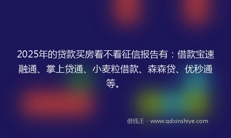 2025年的贷款买房看不看征信报告有：借款宝速融通、掌上贷通、小麦粒借款、森森贷、优秒通等。