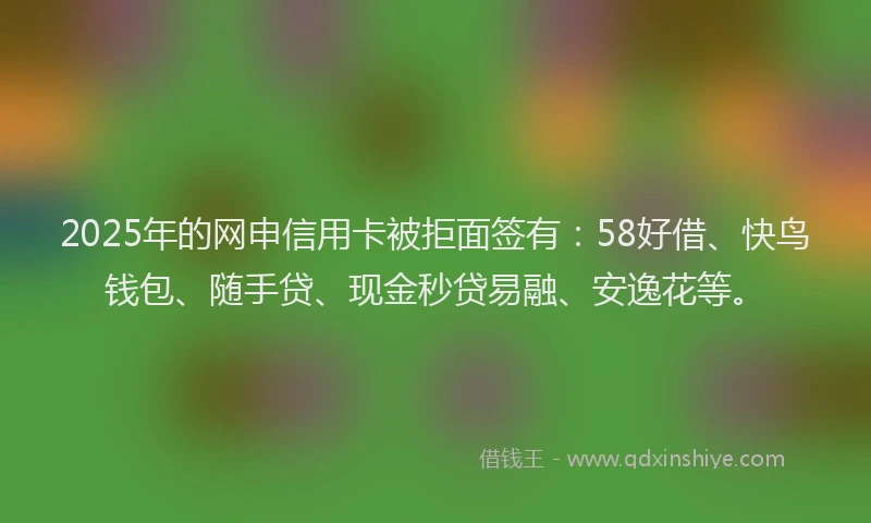 2025年的网申信用卡被拒面签有：58好借、快鸟钱包、随手贷、现金秒贷易融、安逸花等。