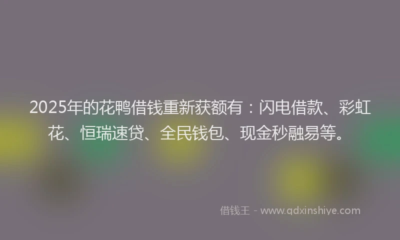 2025年的花鸭借钱重新获额有：闪电借款、彩虹花、恒瑞速贷、全民钱包、现金秒融易等。