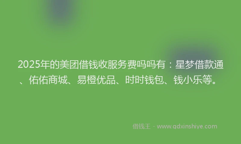 2025年的美团借钱收服务费吗吗有：星梦借款通、佑佑商城、易橙优品、时时钱包、钱小乐等。