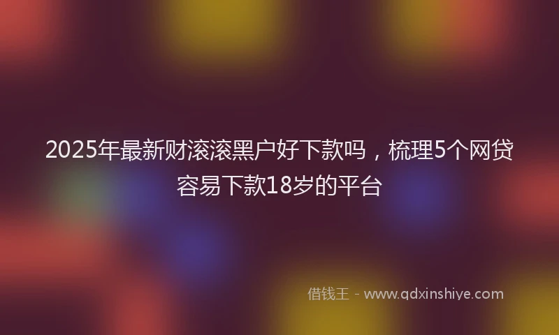 2025年最新财滚滚黑户好下款吗，梳理5个网贷容易下款18岁的平台