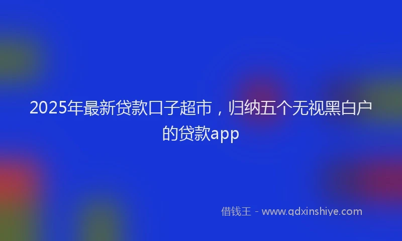 2025年最新贷款口子超市，归纳五个无视黑白户的贷款app
