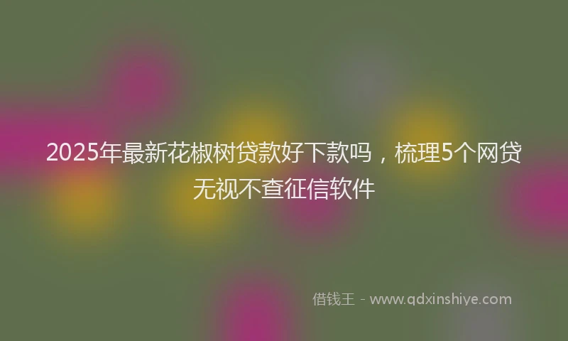 2025年最新花椒树贷款好下款吗，梳理5个网贷无视不查征信软件