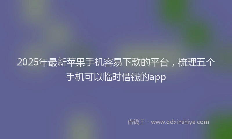 2025年最新苹果手机容易下款的平台，梳理五个手机可以临时借钱的app