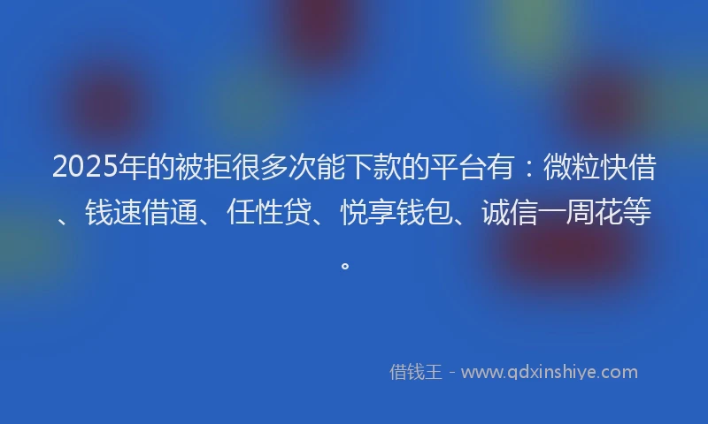 2025年的被拒很多次能下款的平台有：微粒快借、钱速借通、任性贷、悦享钱包、诚信一周花等。