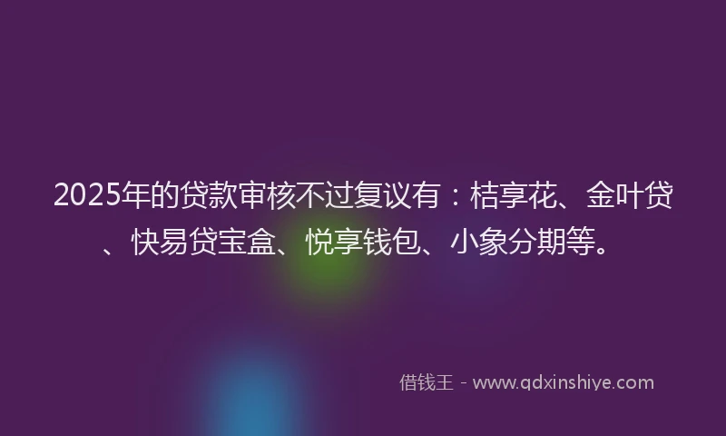 2025年的贷款审核不过复议有：桔享花、金叶贷、快易贷宝盒、悦享钱包、小象分期等。