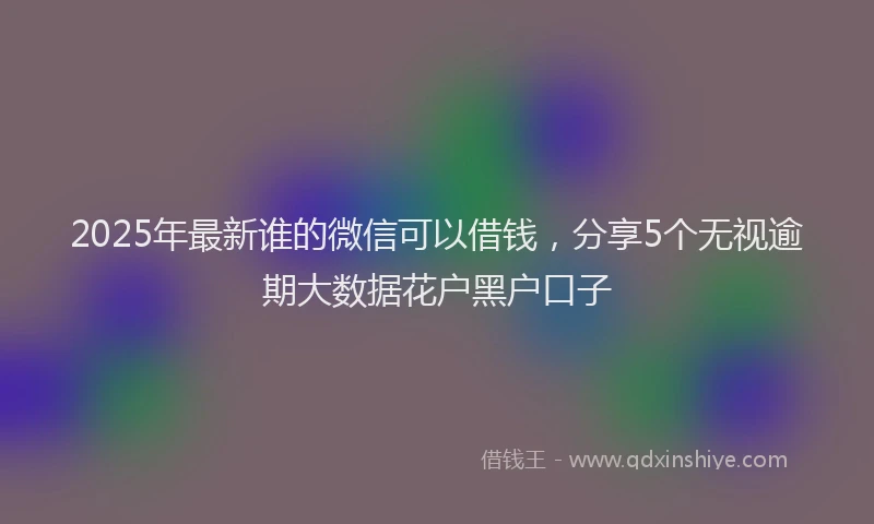 2025年最新谁的微信可以借钱，分享5个无视逾期大数据花户黑户口子