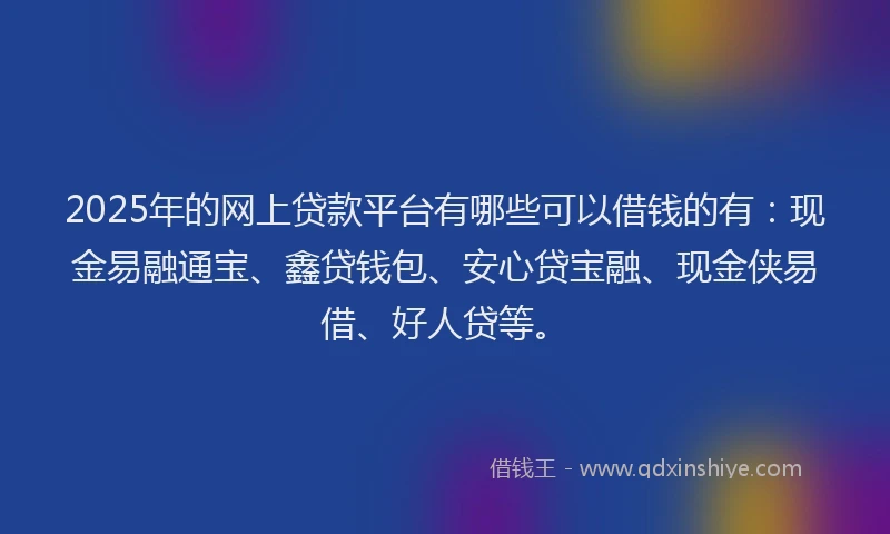 2025年的网上贷款平台有哪些可以借钱的有：现金易融通宝、鑫贷钱包、安心贷宝融、现金侠易借、好人贷等。