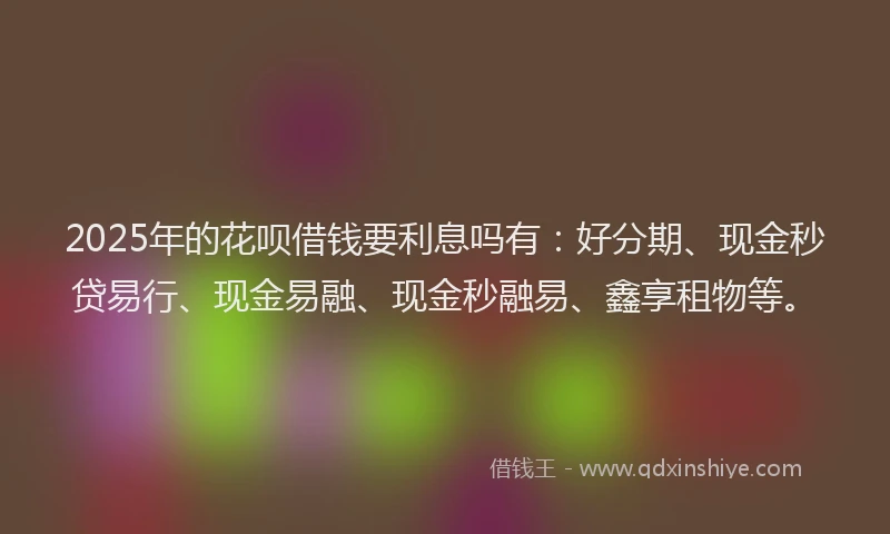 2025年的花呗借钱要利息吗有：好分期、现金秒贷易行、现金易融、现金秒融易、鑫享租物等。