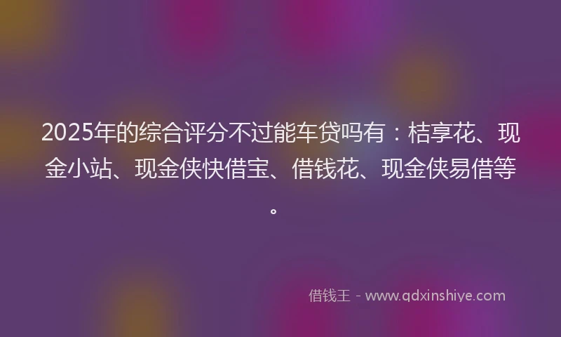 2025年的综合评分不过能车贷吗有：桔享花、现金小站、现金侠快借宝、借钱花、现金侠易借等。