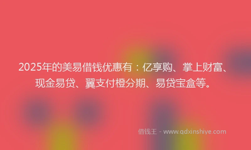 2025年的美易借钱优惠有：亿享购、掌上财富、现金易贷、翼支付橙分期、易贷宝盒等。