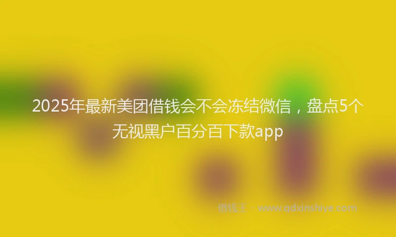 2025年最新美团借钱会不会冻结微信，盘点5个无视黑户百分百下款app