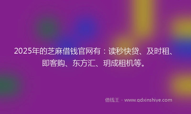 2025年的芝麻借钱官网有：读秒快贷、及时租、即客购、东方汇、玥成租机等。