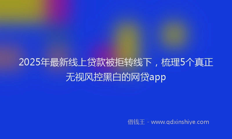 2025年最新线上贷款被拒转线下,梳理5个真正无视风控黑白的网贷app