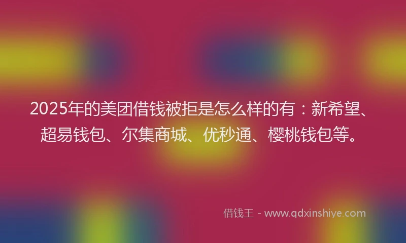 2025年的美团借钱被拒是怎么样的有：新希望、超易钱包、尔集商城、优秒通、樱桃钱包等。