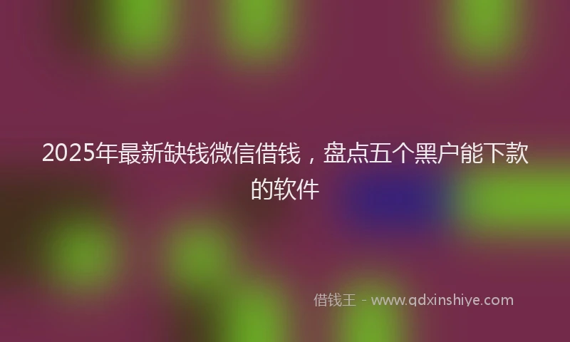 2025年最新缺钱微信借钱，盘点五个黑户能下款的软件