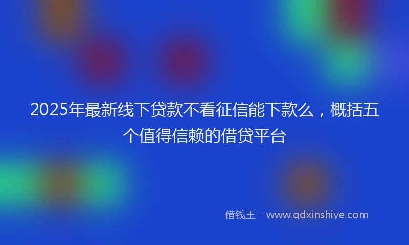 2025年最新线下贷款不看征信能下款么,概括五个值得信赖的借贷平台