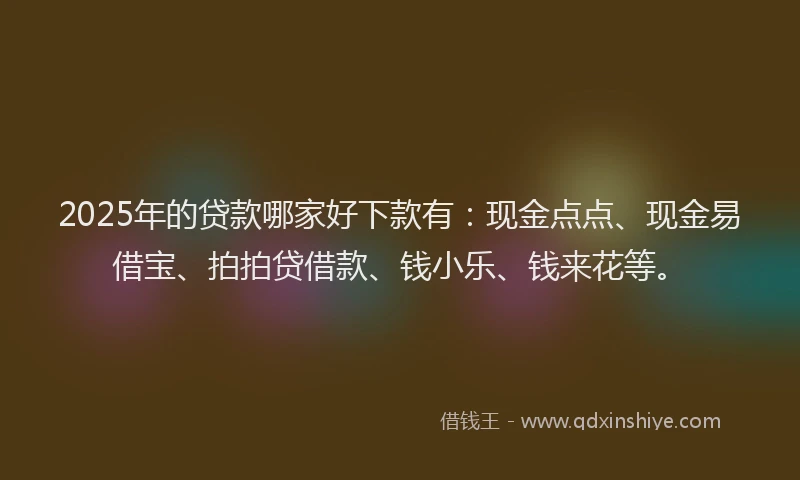 2025年的贷款哪家好下款有：现金点点、现金易借宝、拍拍贷借款、钱小乐、钱来花等。