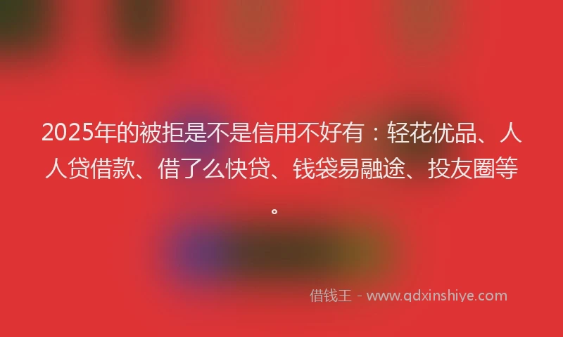 2025年的被拒是不是信用不好有：轻花优品、人人贷借款、借了么快贷、钱袋易融途、投友圈等。