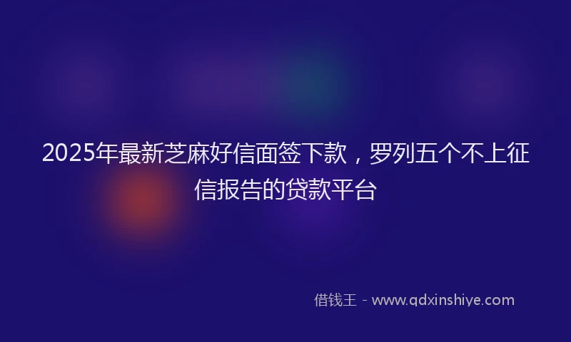 2025年最新芝麻好信面签下款，罗列五个不上征信报告的贷款平台