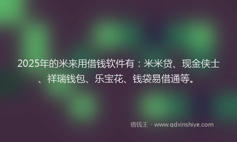 2025年的米来用借钱软件有：米米贷、现金侠士、祥瑞钱包、乐宝花、钱袋易借通等。