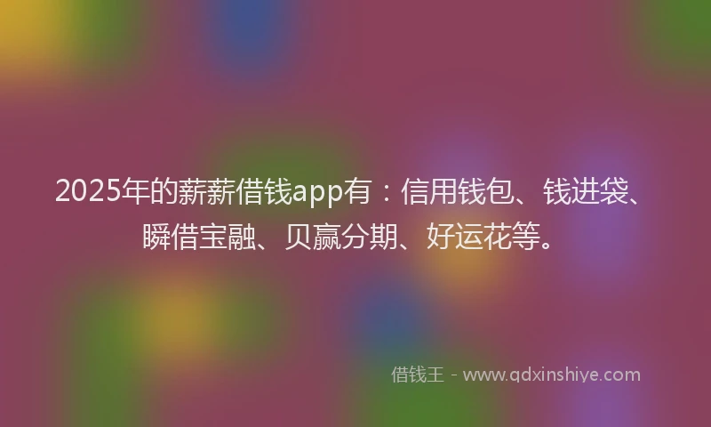 2025年的薪薪借钱app有：信用钱包、钱进袋、瞬借宝融、贝赢分期、好运花等。