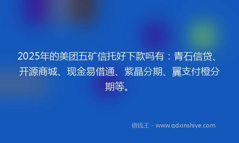 2025年的美团五矿信托好下款吗有：青石信贷、开源商城、现金易借通、紫晶分期、翼支付橙分期等。