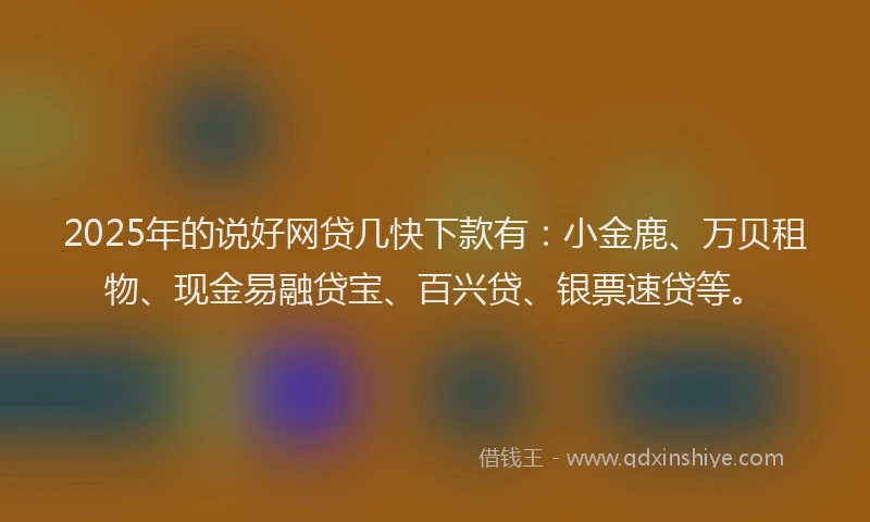 2025年的说好网贷几快下款有：小金鹿、万贝租物、现金易融贷宝、百兴贷、银票速贷等。
