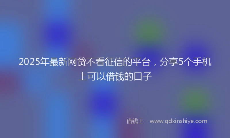 2025年最新网贷不看征信的平台，分享5个手机上可以借钱的口子