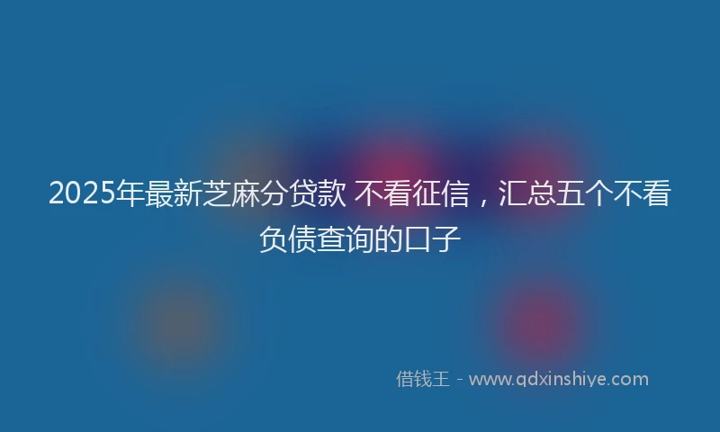 2025年最新芝麻分贷款 不看征信，汇总五个不看负债查询的口子