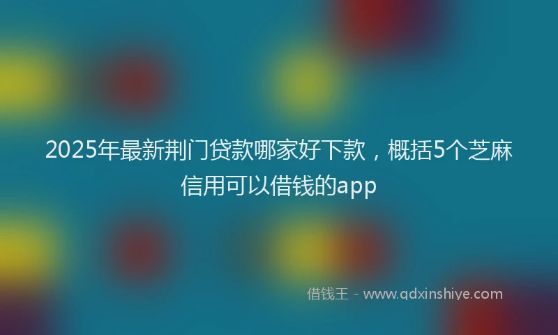 2025年最新荆门贷款哪家好下款，概括5个芝麻信用可以借钱的app