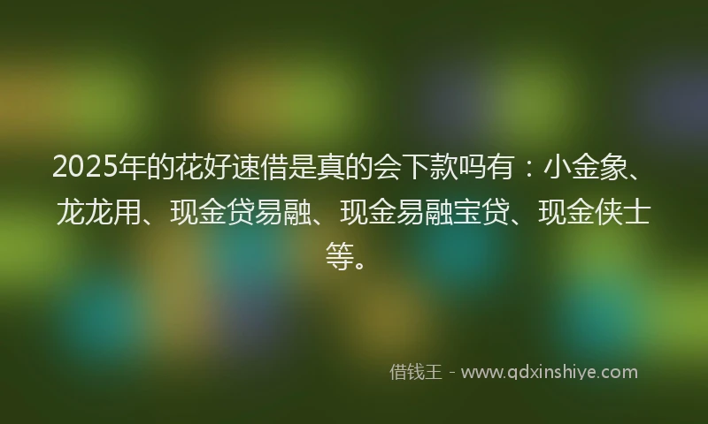 2025年的花好速借是真的会下款吗有：小金象、龙龙用、现金贷易融、现金易融宝贷、现金侠士等。