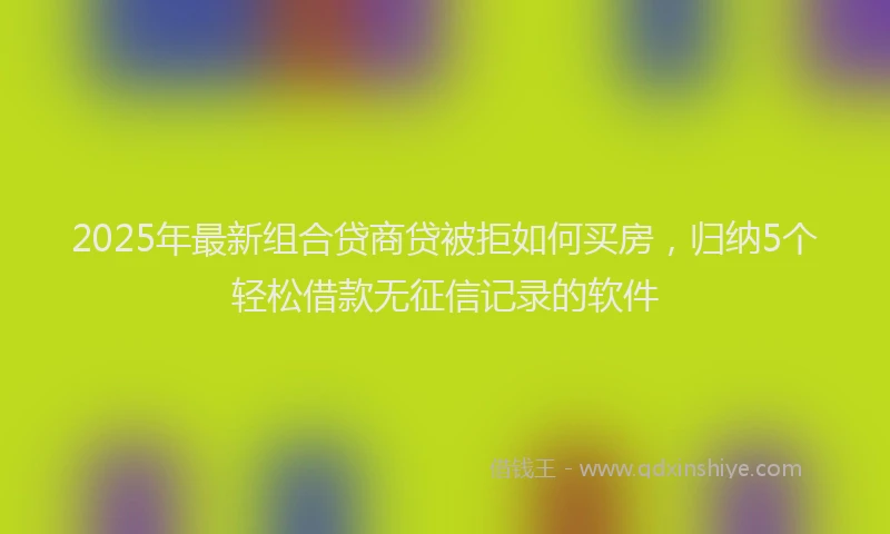 2025年最新组合贷商贷被拒如何买房，归纳5个轻松借款无征信记录的软件