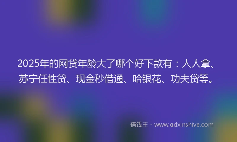 2025年的网贷年龄大了哪个好下款有：人人拿、苏宁任性贷、现金秒借通、哈银花、功夫贷等。