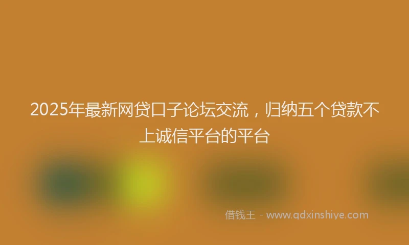 2025年最新网贷口子论坛交流，归纳五个贷款不上诚信平台的平台