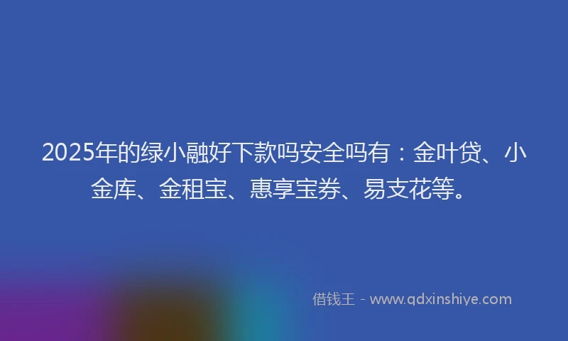 2025年的绿小融好下款吗安全吗有:金叶贷、小金库、金租宝、惠享宝券、易支花等。