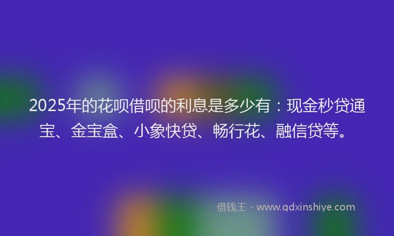 2025年的花呗借呗的利息是多少有：现金秒贷通宝、金宝盒、小象快贷、畅行花、融信贷等。
