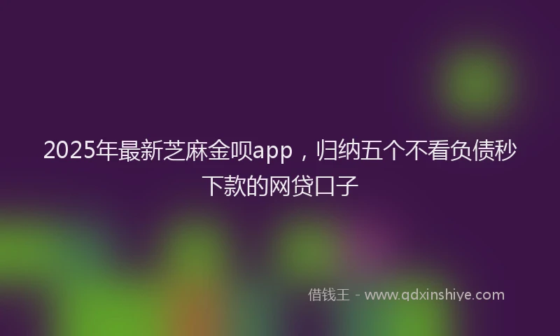 2025年最新芝麻金呗app,归纳五个不看负债秒下款的网贷口子
