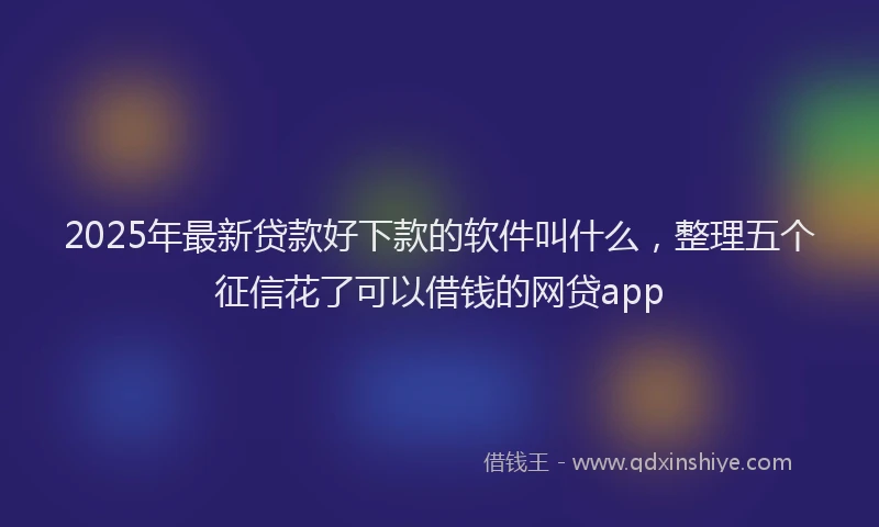 2025年最新贷款好下款的软件叫什么，整理五个征信花了可以借钱的网贷app