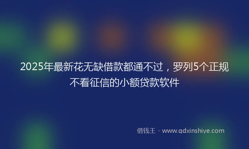 2025年最新花无缺借款都通不过，罗列5个正规不看征信的小额贷款软件
