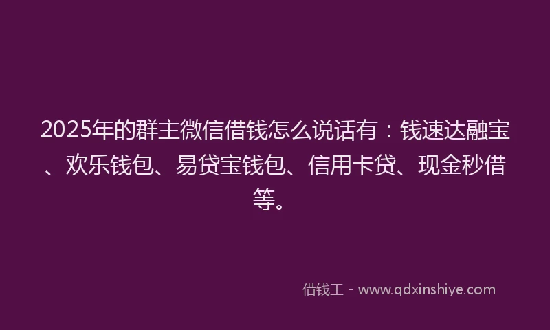 2025年的群主微信借钱怎么说话有：钱速达融宝、欢乐钱包、易贷宝钱包、信用卡贷、现金秒借等。