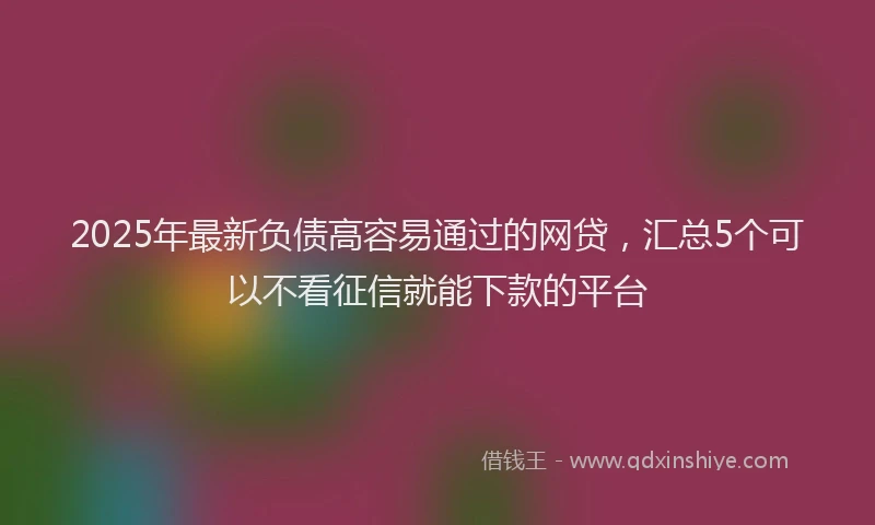 2025年最新负债高容易通过的网贷，汇总5个可以不看征信就能下款的平台