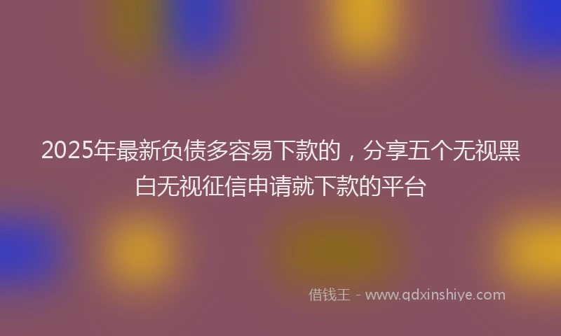 2025年最新负债多容易下款的，分享五个无视黑白无视征信申请就下款的平台