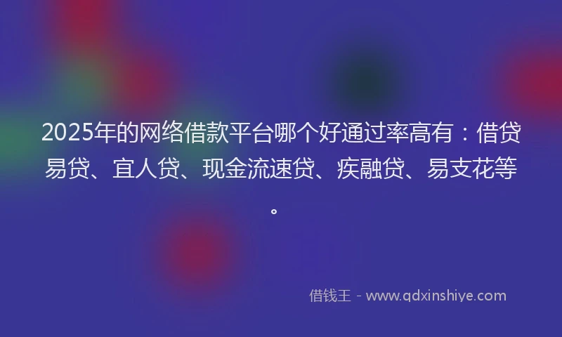 2025年的网络借款平台哪个好通过率高有：借贷易贷、宜人贷、现金流速贷、疾融贷、易支花等。