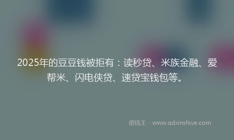 2025年的豆豆钱被拒有：读秒贷、米族金融、爱帮米、闪电侠贷、速贷宝钱包等。