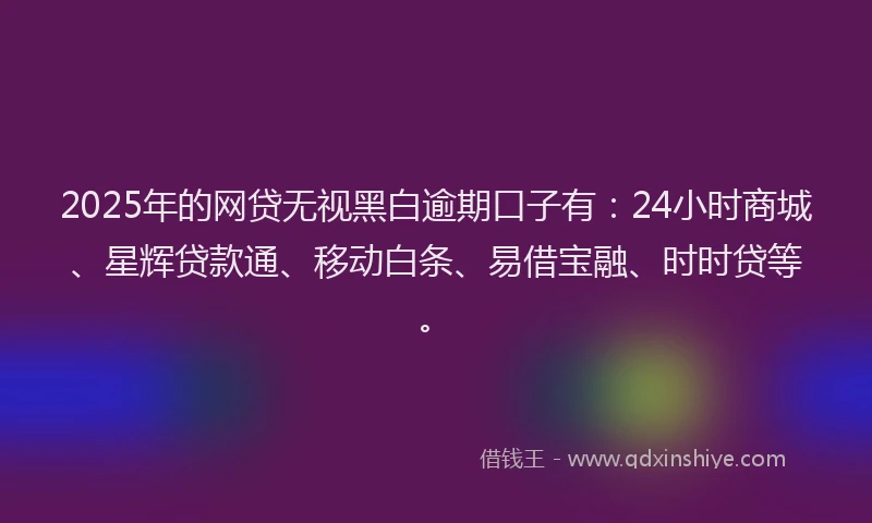 2025年的网贷无视黑白逾期口子有：24小时商城、星辉贷款通、移动白条、易借宝融、时时贷等。