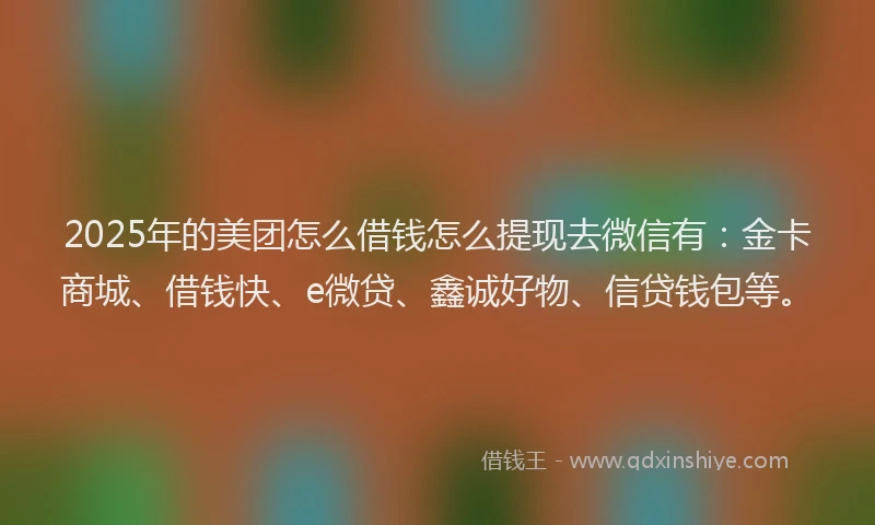 2025年的美团怎么借钱怎么提现去微信有：金卡商城、借钱快、e微贷、鑫诚好物、信贷钱包等。